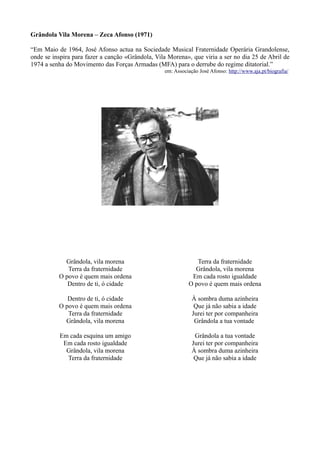 Grândola Vila Morena – Zeca Afonso (1971)
“Em Maio de 1964, José Afonso actua na Sociedade Musical Fraternidade Operária Grandolense,
onde se inspira para fazer a canção «Grândola, Vila Morena», que viria a ser no dia 25 de Abril de
1974 a senha do Movimento das Forças Armadas (MFA) para o derrube do regime ditatorial.”
em: Associação José Afonso: http://www.aja.pt/biografia/
Grândola, vila morena
Terra da fraternidade
O povo é quem mais ordena
Dentro de ti, ó cidade
Dentro de ti, ó cidade
O povo é quem mais ordena
Terra da fraternidade
Grândola, vila morena
Em cada esquina um amigo
Em cada rosto igualdade
Grândola, vila morena
Terra da fraternidade
Terra da fraternidade
Grândola, vila morena
Em cada rosto igualdade
O povo é quem mais ordena
À sombra duma azinheira
Que já não sabia a idade
Jurei ter por companheira
Grândola a tua vontade
Grândola a tua vontade
Jurei ter por companheira
À sombra duma azinheira
Que já não sabia a idade
 