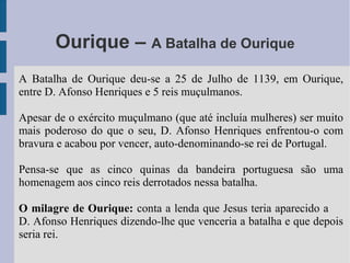 Ourique – A Batalha de Ourique
A Batalha de Ourique deu-se a 25 de Julho de 1139, em Ourique,
entre D. Afonso Henriques e 5 reis muçulmanos.
Apesar de o exército muçulmano (que até incluía mulheres) ser muito
mais poderoso do que o seu, D. Afonso Henriques enfrentou-o com
bravura e acabou por vencer, auto-denominando-se rei de Portugal.
Pensa-se que as cinco quinas da bandeira portuguesa são uma
homenagem aos cinco reis derrotados nessa batalha.
O milagre de Ourique: conta a lenda que Jesus teria aparecido a
D. Afonso Henriques dizendo-lhe que venceria a batalha e que depois
seria rei.
 