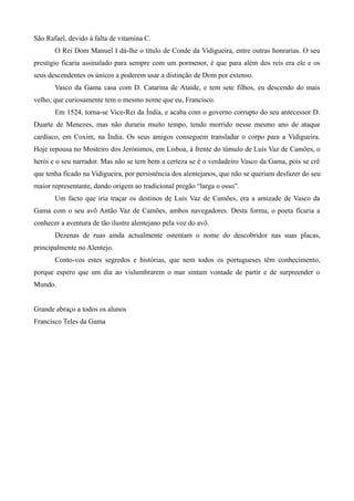 São Rafael, devido à falta de vitamina C.
O Rei Dom Manuel I dá-lhe o título de Conde da Vidigueira, entre outras honrarias. O seu
prestigio ficaria assinalado para sempre com um pormenor, é que para além dos reis era ele e os
seus descendentes os únicos a poderem usar a distinção de Dom por extenso.
Vasco da Gama casa com D. Catarina de Ataíde, e tem sete filhos, eu descendo do mais
velho, que curiosamente tem o mesmo nome que eu, Francisco.
Em 1524, torna-se Vice-Rei da Índia, e acaba com o governo corrupto do seu antecessor D.
Duarte de Menezes, mas não duraria muito tempo, tendo morrido nesse mesmo ano de ataque
cardíaco, em Coxim, na Índia. Os seus amigos conseguem transladar o corpo para a Vidigueira.
Hoje repousa no Mosteiro dos Jerónimos, em Lisboa, à frente do túmulo de Luís Vaz de Camões, o
herói e o seu narrador. Mas não se tem bem a certeza se é o verdadeiro Vasco da Gama, pois se crê
que tenha ficado na Vidigueira, por persistência dos alentejanos, que não se queriam desfazer do seu
maior representante, dando origem ao tradicional pregão “larga o osso”.
Um facto que iria traçar os destinos de Luís Vaz de Camões, era a amizade de Vasco da
Gama com o seu avô Antão Vaz de Camões, ambos navegadores. Desta forma, o poeta ficaria a
conhecer a aventura de tão ilustre alentejano pela voz do avô.
Dezenas de ruas ainda actualmente ostentam o nome do descobridor nas suas placas,
principalmente no Alentejo.
Conto-vos estes segredos e histórias, que nem todos os portugueses têm conhecimento,
porque espero que um dia ao vislumbrarem o mar sintam vontade de partir e de surpreender o
Mundo.
Grande abraço a todos os alunos
Francisco Teles da Gama
 