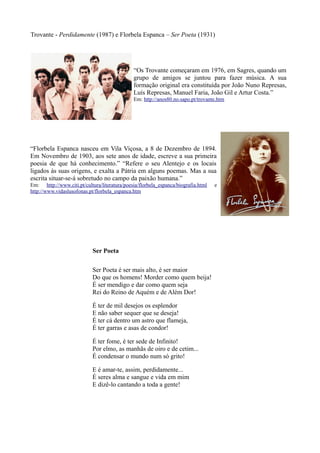 Trovante - Perdidamente (1987) e Florbela Espanca – Ser Poeta (1931)
Ser Poeta
Ser Poeta é ser mais alto, é ser maior
Do que os homens! Morder como quem beija!
É ser mendigo e dar como quem seja
Rei do Reino de Aquém e de Além Dor!
É ter de mil desejos os esplendor
E não saber sequer que se deseja!
É ter cá dentro um astro que flameja,
É ter garras e asas de condor!
É ter fome, é ter sede de Infinito!
Por elmo, as manhãs de oiro e de cetim...
É condensar o mundo num só grito!
E é amar-te, assim, perdidamente...
É seres alma e sangue e vida em mim
E dizê-lo cantando a toda a gente!
“Florbela Espanca nasceu em Vila Viçosa, a 8 de Dezembro de 1894.
Em Novembro de 1903, aos sete anos de idade, escreve a sua primeira
poesia de que há conhecimento.” “Refere o seu Alentejo e os locais
ligados às suas origens, e exalta a Pátria em alguns poemas. Mas a sua
escrita situar-se-á sobretudo no campo da paixão humana.”
Em: http://www.citi.pt/cultura/literatura/poesia/florbela_espanca/biografia.html e
http://www.vidaslusofonas.pt/florbela_espanca.htm
“Os Trovante começaram em 1976, em Sagres, quando um
grupo de amigos se juntou para fazer música. A sua
formação original era constituída por João Nuno Represas,
Luís Represas, Manuel Faria, João Gil e Artur Costa.”
Em: http://anos80.no.sapo.pt/trovante.htm
 