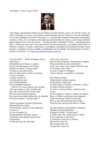 José Régio – Cântico Negro (1925)
"Vem por aqui" — dizem-me alguns com os
olhos doces
Estendendo-me os braços, e seguros
De que seria bom que eu os ouvisse
Quando me dizem: "vem por aqui!"
Eu olho-os com olhos lassos,
(Há, nos olhos meus, ironias e cansaços)
E cruzo os braços,
E nunca vou por ali...
A minha glória é esta:
Criar desumanidades!
Não acompanhar ninguém.
— Que eu vivo com o mesmo sem-vontade
Com que rasguei o ventre à minha mãe
Não, não vou por aí! Só vou por onde
Me levam meus próprios passos...
Se ao que busco saber nenhum de vós responde
Por que me repetis: "vem por aqui!"?
Prefiro escorregar nos becos lamacentos,
Redemoinhar aos ventos,
Como farrapos, arrastar os pés sangrentos,
A ir por aí...
Se vim ao mundo, foi
Só para desflorar florestas virgens,
E desenhar meus próprios pés na areia
inexplorada!
O mais que faço não vale nada.
Como, pois, sereis vós
Que me dareis impulsos, ferramentas e coragem
Para eu derrubar os meus obstáculos?...
Corre, nas vossas veias, sangue velho dos avós,
E vós amais o que é fácil!
Eu amo o Longe e a Miragem,
Amo os abismos, as torrentes, os desertos...
Ide! Tendes estradas,
Tendes jardins, tendes canteiros,
Tendes pátria, tendes tetos,
E tendes regras, e tratados, e filósofos, e sábios...
Eu tenho a minha Loucura !
Levanto-a, como um facho, a arder na noite
escura,
E sinto espuma, e sangue, e cânticos nos lábios...
Deus e o Diabo é que guiam, mais ninguém!
Todos tiveram pai, todos tiveram mãe;
Mas eu, que nunca principio nem acabo,
Nasci do amor que há entre Deus e o Diabo.
Ah, que ninguém me dê piedosas intenções,
Ninguém me peça definições!
Ninguém me diga: "vem por aqui"!
A minha vida é um vendaval que se soltou,
É uma onda que se alevantou,
É um átomo a mais que se animou...
Não sei por onde vou,
Não sei para onde vou
Sei que não vou por aí!
“José Régio, pseudónimo literário de José Maria dos Reis Pereira, nasceu em Vila do Conde, em
1901. Licenciado em Letras, em Coimbra, ensinou durante mais de 30 anos no Liceu de Portalegre.
Foi um dos fundadores da revista "Presença", e o seu principal animador. Romancista, dramaturgo,
ensaísta e crítico, foi, no entanto, como poeta que primeiramente se impôs e a mais larga audiência
depois atingiu. Com o livro de estreia — "Poemas de Deus e do Diabo" (1925) — apresentou quase
todo o elenco dos temas que viria a desenvolver nas obras posteriores: os conflitos entre Deus e o
Homem, o espírito e a carne, o indivíduo e a sociedade, a consciência da frustração de todo o amor
humano, o orgulhoso recurso à solidão, a problemática da sinceridade e do logro perante os outros e
perante a si mesmos.” Em: http://www.releituras.com/jregio_cantico.asp
 