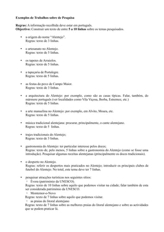 Exemplos de Trabalhos sobre de Pesquisa
Regras: A informação recolhida deve estar em português.
Objectivo: Construir um texto de entre 5 a 10 linhas sobre os temas pesquisados.
• a origem do nome “Alentejo”.
Regras: texto de 3 linhas.
• o artesanato no Alentejo.
Regras: texto de 5 linhas.
• os tapetes de Arraiolos.
Regras: texto de 5 linhas.
• a tapeçaria de Portalegre.
Regras: texto de 5 linhas.
• as festas do povo de Campo Maior.
Regras: texto de 3 linhas.
• a arquitectura do Alentejo: por exemplo, como são as casas típicas. Falar, também, do
mármore português (ver localidades como Vila Viçosa, Borba, Estremoz, etc.)
Regras: texto de 5 linhas.
• a arte manuelina no Alentejo: por exemplo, em Alvito, Moura, etc.
Regras: texto de 5 linhas.
• música tradicional alentejana: procurar, principalmente, o cante alentejano.
Regras: texto de 5 linhas.
• trajes tradicionais do Alentejo;
Regras: texto de 3 linhas.
• gastronomia do Alentejo: ter particular interesse pelos doces;
Regras: texto de, pelo menos, 5 linhas sobre a gastronomia do Alentejo (como se fosse uma
introdução). Pesquisar algumas receitas alentejanas (principalmente os doces tradicionais).
• o desporto no Alentejo.
Regras: referir os desportos mais praticados no Alentejo; introduzir os principais clubes de
futebol do Alentejo. No total, este tema deve ter 7 linhas.
• pesquisar atracções turísticas nos seguintes sítios:
◦ Évora (património da UNESCO).
Regras: texto de 10 linhas sobre aquilo que podemos visitar na cidade; falar também de esta
ser considerada património da UNESCO.
◦ Montemor-o-Novo
Regras: texto de 7 linhas sobre aquilo que podemos visitar.
◦ as praias do litoral alentejano
Regras: texto de 7 linhas sobre as melhores praias do litoral alentejano e sobre as actividades
que se podem praticar lá.
 
