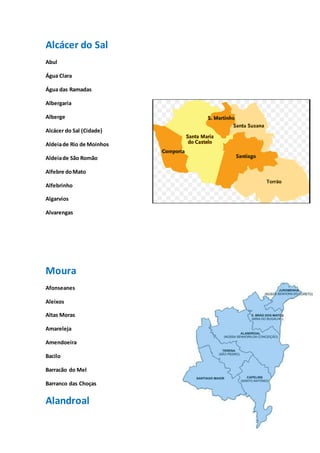 10
Alcácer do Sal
Abul
Água Clara
Água das Ramadas
Albergaria
Alberge
Alcácer do Sal (Cidade)
Aldeiade Rio de Moinhos
Aldeiade São Romão
Alfebre doMato
Alfebrinho
Algarvios
Alvarengas
Moura
Afonseanes
Aleixos
Altas Moras
Amareleja
Amendoeira
Bacilo
Barracão do Mel
Barranco das Choças
Alandroal
 