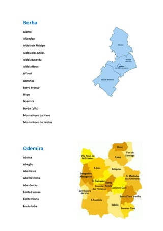 12
Borba
Alamo
Alcraviça
Aldeiade Fidalgo
Aldeiados Grilos
AldeiaLacerda
AldeiaNova
Alfaval
Azenhas
Barro Branco
Bispa
Boavista
Borba (Vila)
Monte Novo da Nave
Monte Novo do Jardim
Odemira
Abaixa
Abegão
Abelheira
Abelheirinna
Abetónicas
Fonte Ferrosa
Fontelhinha
Fontelinha
 