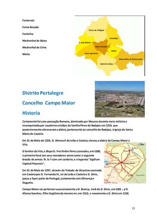 13
Fontenais
Fonte Rosada
Fontinha
Medronhal de Baixo
Medronhal de Cima
Moita
Distrito Portalegre
Concelho Campo Maior
Historia
Certamente foi uma povoação Romana, dominada por Mouros durante meio milénioe
reconquistadapor cavaleiroscristãos da famíliaPérezde Badajoz em 1219, que
posteriormente ofereceramaaldeia,pertencente ao concelhode Badajoz, à Igreja de Santa
Maria do Castelo.
Em 31 de Maio de 1255, D. AfonsoX de Leão e Castela,elevoua aldeia de Campo Maior a
Vila.
O Senhor da Vila,o BispoD. Frei Pedro Pérezconcedeu,em1260,
o primeiroforal aos seus moradores assimcomo o seguinte
brasão de armas: N. Sr.ª com um cordeiro,e a legenda"Sigillum
Capituli Pacensis".
Em 31 de Maio de 1297, através do Tratado de Alcanizesassinado
em Castelapor D. FernandoIV, rei de Leão e Castelae D. Dinis,
passa a fazer parte de Portugal, juntamente com Olivençae
Ouguela.
Campo Maior vai pertencersucessivamente aD. Branca, irmã de D. Dinis, em1301 ; a D.
AfonsoSanches, filhoilegítimodomesmorei,em 1312; e novamente a D. Dinisem 1318.
 