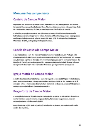 14
Monumentos campo maior
Castelo de Campo Maior
Erguido no alto do outeirode Santa Vitóriapara defesada raia alentejana,do alto de suas
torres se divisamas vizinhasBadajoz e Elvas. Atualmente omonumento integraa Praça-forte
de Campo Maior,depoisda de Elvas, a mais importante fortificação do Distrito.
A primitiva ocupação humana do seusítioperde-se na pré-história.Acredita-se que foi
habitada sucessivamente porpovos Celtas,Romanos e Muçulmanos,para ser reconquistada
por forças cristãs do reinode Leão no séculoXIII, após 1230. O primeiroforal de Campo
Maior data de 1260, outorgado peloBispode Badajoz.
Capela dos ossos de Campo Maior
A Capela dos Ossosé um dos mais conhecidosmonumentosde Évora, em Portugal.Está
situada na Igrejade São Francisco. Foi construída no séculoXVII por iniciativade três monges
que,dentro do espíritoda altura (contra-reformareligiosa,de acordo com as normativas do
Concíliode Trento), pretendeutransmitira mensagemda transitoriedade da vida, tal como
se depreende docélebre avisoà entrada: "Nósossos que aqui estamos pelosvossos
Igreja Matriz de Campo Maior
A Matriz da vilaalentejanade Campo Maior foi erguidano ano de 1570 pela vontade do seu
povo, vindosomente a ser consagrada em 1646, tendopor titular N. Sra. da Expectação. É
uma obra sóbria e harmoniosa da arquitetura maneiristaportuguesa, tendosofridoobras de
restauro e remodelaçãoem épocassubsequentes.
Praça-forte de Campo Maior
A ocupação humana do sítio elevadode Campo Maior perde-se napré-história.Acredita-se
que foi habitada sucessivamente porpovos Celtas,Romanos e Muçulmanos,para ser
reconquistadapor cristãos no séculoXIII.
Posteriormente,orei D. João II (1481-95) ampliou-lhe asdefesas,inscrevendotodaa vila
dentro das muralhas.
 