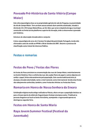 15
Povoado Pré-Histórico de Santa Vitória(Campo
Maior)
Este sítioarqueológicositua-se na propriedade agrícola de vale da Preguiça,na proximidade
da vila de Campo Maior. Tem um bom acesso através dum caminho alcatroado, situado à
direitada E.N. 373 Campo Maior/Elvas, ao Km 10,6, que serve o depósitode água municipal
construído no limite Sul da plataforma superiorda elevação,onde se desenvolve opovoado
pré-histórico.
Estrutura de observação elevadasobre o conjunto
A área arqueológicade cerca de 1 hectare foi adquirida peloEstado Português,tendosido
efectuadoo auto de cessão ao IPPAR a 28 de Outubro de 1997. Decorre o processo de
classificação como imóvel de Interesse Público.
Festas e romarias
Festas do Povo / Festas das Flores
As Festas do Povoconsistemna ornamentação das ruas de Campo Maior,maioritariamente
no Centro Histórico. Para o enfeite dasruas são usadas floresde papel e outros objectosem
cartão e papel,feitosartesanalmente pelapopulação. Este eventotradicional único já
alcançou elevadanotoriedade,tanto a nível nacional,como internacional.Sendoestas festas
são sobejamente conhecidas,também,como Festasdos Artistas ou Festasdas Flores.
Romariaem Honra de NossaSenhora da Enxara
Celebraçãoreligiosamuitoantiga realizadana Páscoa, altura emque a população desloca-se
para a Enxara (perto da aldeiade Ouguela) para festejarestaépoca santa. É habitual as
pessoaschegarem ao local na Sexta-feiraSanta, acampando e regressandoapenasno
domingoou segunda-feira.
Festas em Honra de Santa Maria
Raya Jovem Summer Festival (Festival da
Juventude)
 