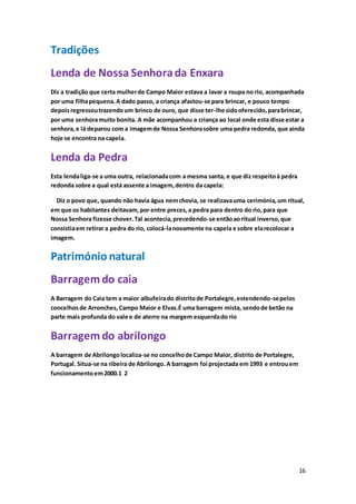 16
Tradições
Lenda de Nossa Senhorada Enxara
Diz a tradição que certa mulherde Campo Maior estava a lavar a roupa no rio, acompanhada
por uma filhapequena.A dado passo, a criança afastou-se para brincar, e pouco tempo
depoisregressoutrazendoum brinco de ouro, que disse ter-lhe sidooferecido,parabrincar,
por uma senhoramuito bonita. A mãe acompanhou a criança ao local onde esta disse estar a
senhora,e lá deparou com a imagemde Nossa Senhorasobre uma pedra redonda, que ainda
hoje se encontra na capela.
Lenda da Pedra
Esta lendaliga-se a uma outra, relacionadacom a mesma santa, e que diz respeitoà pedra
redonda sobre a qual está assente a imagem,dentro da capela:
Diz o povo que, quando não havia água nemchovia, se realizavauma cerimónia,um ritual,
em que os habitantes deitavam,por entre preces,a pedra para dentro do rio,para que
Nossa Senhora fizesse chover.Tal acontecia,precedendo-se entãoaoritual inverso,que
consistiaem retirar a pedra do rio, colocá-lanovamente na capela e sobre elarecolocar a
imagem.
Património natural
Barragem do caia
A Barragem do Caia tem a maior albufeirado distritode Portalegre,estendendo-sepelos
concelhosde Arronches,Campo Maior e Elvas.É uma barragem mista, sendode betão na
parte mais profunda do vale e de aterro na margem esquerdado rio
Barragem do abrilongo
A barragem de Abrilongolocaliza-se no concelhode Campo Maior, distrito de Portalegre,
Portugal. Situa-se na ribeira de Abrilongo.A barragem foi projectada em 1993 e entrouem
funcionamentoem2000.1 2
 