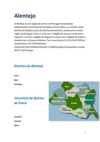 3
Alentejo
O Alentejo é uma região do centro-sulPortugal. Compreende
integralmente os distritos de Portalegre, Évora e Beja, e a metade suldo
distrito de Setúbal e parte do distrito de Santarém, sendo assima maior
região de Portugal. Limita a norte com a Região do Centro, a este com a
Espanha, a sulcom a Região do Algarvee a oeste com a Região de Lisboa e
também com o Oceano Atlântico. Tem uma área de 31 551,2 km²(33% do
continente) e 757 190 habitantes
(censos2011)1(7,6%doContinente,7,2%dePortugal).Compreendeuma das
NUTS 2 de Portugal.
Distritos do Alentejo
Évora –
Beja –
Portalegre
Concelhos do distrito
de Évora
Alandroal
Arraiolos
Borba
 