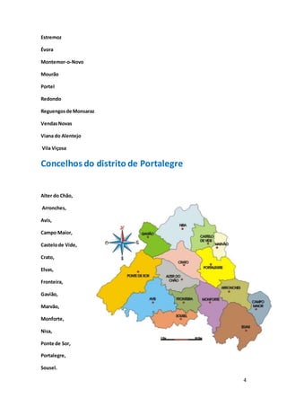 4
Estremoz
Évora
Montemor-o-Novo
Mourão
Portel
Redondo
Reguengosde Monsaraz
VendasNovas
Viana do Alentejo
Vila Viçosa
Concelhos do distrito de Portalegre
Alter do Chão,
Arronches,
Avis,
Campo Maior,
Castelode Vide,
Crato,
Elvas,
Fronteira,
Gavião,
Marvão,
Monforte,
Nisa,
Ponte de Sor,
Portalegre,
Sousel.
 