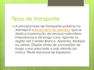 Tipos de transporte
 A principal rede de transportes públicos no
Alentejo é a Rodoviária do Alentejo, que se
dedica à prestação de serviços rodoviários
interurbanos e de longo curso, ligando as
região até Castelo Branco, Abrantes, Badajoz
ou Lisboa. Dispõe ainda de concessões de
longo curso para todo o país através da
marca "Rede Nacional de Expressos".
 