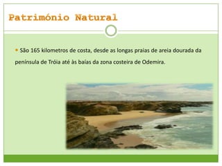  São 165 kilometros de costa, desde as longas praias de areia dourada da
península de Tróia até às baías da zona costeira de Odemira.

 
