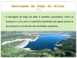  A barragem de Pego do Altar é também convidativa. Entre os

bosques e o céu azul, a superfície espelhada das águas presta-se
aos prazeres e ao desafio das atividades aquáticas.

 