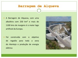  A Barragem de Alqueva, com uma

albufeira com 250 km² e mais de
1100 kms de margens é o maior lago
artificial da Europa.

 Foi

de

construída
regadio

com

para

o

toda

objetivo
a

zona

do Alentejo e produção de energia
elétrica

 