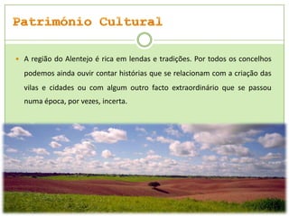  A região do Alentejo é rica em lendas e tradições. Por todos os concelhos

podemos ainda ouvir contar histórias que se relacionam com a criação das
vilas e cidades ou com algum outro facto extraordinário que se passou
numa época, por vezes, incerta

 