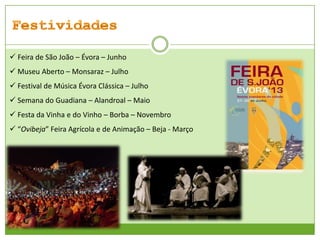  Feira de São João – Évora – Junho
 Museu Aberto – Monsaraz – Julho
 Festival de Música Évora Clássica – Julho

 Semana do Guadiana – Alandroal – Maio
 Festa da Vinha e do Vinho – Borba – Novembro
 “Ovibeja” Feira Agrícola e de Animação – Beja - Março

 