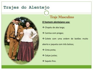 O homem alentejano usa:
 Chapéu de aba larga;

 Camisa com pregas;
 Colete com uma ordem de botões muito
aberto e jaqueta com três bolsos;
 Cinta preta;
 Calças justas;
 Sapato fino.

 