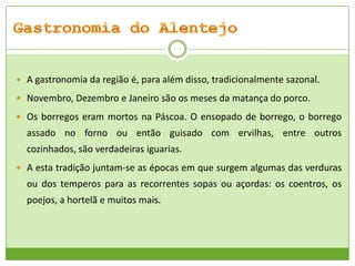  A gastronomia da região é, para além disso, tradicionalmente sazonal.
 Novembro, Dezembro e Janeiro são os meses da matança do porco.
 Os borregos eram mortos na Páscoa. O ensopado de borrego, o borrego

assado no forno ou então guisado com ervilhas, entre outros
cozinhados, são verdadeiras iguarias.
 A esta tradição juntam-se as épocas em que surgem algumas das verduras

ou dos temperos para as recorrentes sopas ou açordas: os coentros, os
poejos, a hortelã e muitos mais.

 