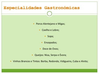  Porco Alentejano e Migas;
 Coelho e Lebre;
 Sopa;
 Ensopados;
 Doce de Ovos;
 Queijos: Nisa, Serpa e Évora;
 Vinhos Brancos e Tintos: Borba, Redondo, Vidigueira, Cuba e Alvito;

 