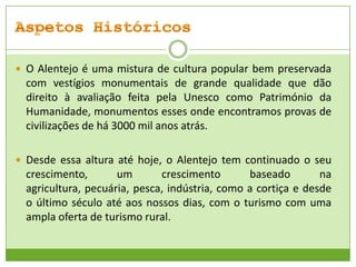  O Alentejo é uma mistura de cultura popular bem preservada

com vestígios monumentais de grande qualidade que dão
direito à avaliação feita pela Unesco como Património da
Humanidade, monumentos esses onde encontramos provas de
civilizações de há 3000 mil anos atrás.
 Desde essa altura até hoje, o Alentejo tem continuado o seu

crescimento,
um
crescimento
baseado
na
agricultura, pecuária, pesca, indústria, como a cortiça e desde
o último século até aos nossos dias, com o turismo com uma
ampla oferta de turismo rural.

 