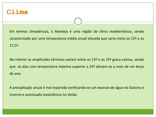Em termos climatéricos, o Alentejo é uma região de clima mediterrânico, sendo
caracterizado por uma temperatura média anual elevada que varia entre os 15º e os
17,5º.

No interior as amplitudes térmicas variam entre os 13º e os 15º graus celsius, sendo
que os dias com temperatura máxima superior a 25º elevam-se a mais de um terço
do ano.

A precipitação anual é mal repartida verificando-se um excesso de água no Outono e
Inverno e acentuada inexistência no Verão.

 