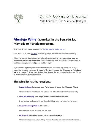 Alentejo Wine favourites in the Serra de Sao
Mamede or Portalegre region.
Chris's quick 2013 guide for guests of Quinta Azenha do Ramalho.
Load this PDF to your Dropbox for viewing on your mobile device while shopping.
When you stay at Quinta Azenha do Ramalho you are in a very interesting area for
some excellent Portuguese wines. If you don't have their rich flavours lodged in your
brain's memory bank it had just as well be empty.
If you are visiting the Quinta from abroad and you like wine, especially red wine, I
would like to guide you towards some of the best Serra de Sao Mamede or Portalegre
wines so you don't spend your limited time sipping the not so good local wines. I'd like
to maximise your quaffing pleasure.
This wine list has four sections.
• Favourite Local. Recommended Portalegre / Serra de Sao Mamede Wines.
These are the wines I think you should not miss. I have tried these recently.
• Local, worth trying. Portalegre / Serra de Sao Mamede Wines
It has been a while since I tried these but they were very good at the time.
• Favourite Alentejo Wines. Not local.
I recommend these but they are not local.
• Other Local. Portalegre / Serra de Sao Mamede Wines.
These are other local wines. They include those I don't think are the best and
 