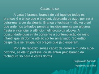 Casas no sol
A casa é branca, branca de cal (que de todos os
brancos é o único que é branco), debruada de azul, por ser à
beira-mar a cor da alegria. Branca e fechada – não vá o sol
que arde nos telhados penetrar insidiosamente por alguma
fresta e incendiar o silêncio melindroso da alcova. A
obscuridade quase não consente a contemplação do rosto
infantil que ali dorme até ao sol ter amansado. Só então
desperta e se refugia nos braços que já o esperam.
Por este rapazito serias capaz de correr o mundo a pé-
coxinho, se ele to pedisse, ou de entrar pelo buraco da
fechadura só para o veres dormir.
Eugénio de Andrade
Vertentes do Olhar
 