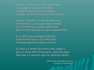 Inverno, manhã cedo. A luz que banhaInverno, manhã cedo. A luz que banha
A paisagem é gélida e cinzenta;A paisagem é gélida e cinzenta;
A vaga pompa do cenária ostenta,A vaga pompa do cenária ostenta,
Ao largo, as serras húmidas de Espanha.Ao largo, as serras húmidas de Espanha.
Hortas, vinhedos e a carcaça estranhaHortas, vinhedos e a carcaça estranha
De Monsaraz, numa ascensão violenta;De Monsaraz, numa ascensão violenta;
A erva tenrinha os gados apascenta,A erva tenrinha os gados apascenta,
Que em tons de bronze a terra desentranha.Que em tons de bronze a terra desentranha.
E eu olho essa paisagem dolorida,E eu olho essa paisagem dolorida,
Testemunha que foi da minha vida,Testemunha que foi da minha vida,
Povoada agora de visões errantes....Povoada agora de visões errantes....
Eu olho-a e dentro da minha alma afago-a,Eu olho-a e dentro da minha alma afago-a,
Que os seus olhos longínquos, rasos de água,Que os seus olhos longínquos, rasos de água,
São hoje os mesmos que me olhavam dantes.São hoje os mesmos que me olhavam dantes.
Antonio de Macedo PapançaAntonio de Macedo Papança
(Conde de Monsaraz(Conde de Monsaraz))
 