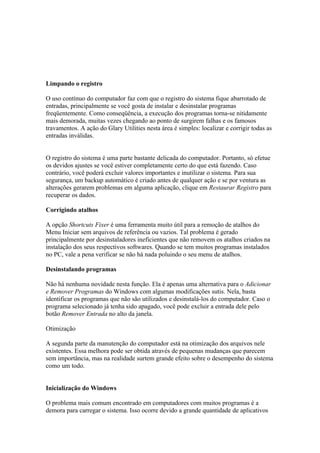 Limpando o registro

O uso contínuo do computador faz com que o registro do sistema fique abarrotado de
entradas, principalmente se você gosta de instalar e desinstalar programas
freqüentemente. Como conseqüência, a execução dos programas torna-se nitidamente
mais demorada, muitas vezes chegando ao ponto de surgirem falhas e os famosos
travamentos. A ação do Glary Utilities nesta área é simples: localizar e corrigir todas as
entradas inválidas.


O registro do sistema é uma parte bastante delicada do computador. Portanto, só efetue
os devidos ajustes se você estiver completamente certo do que está fazendo. Caso
contrário, você poderá excluir valores importantes e inutilizar o sistema. Para sua
segurança, um backup automático é criado antes de qualquer ação e se por ventura as
alterações gerarem problemas em alguma aplicação, clique em Restaurar Registro para
recuperar os dados.

Corrigindo atalhos

A opção Shortcuts Fixer é uma ferramenta muito útil para a remoção de atalhos do
Menu Iniciar sem arquivos de referência ou vazios. Tal problema é gerado
principalmente por desinstaladores ineficientes que não removem os atalhos criados na
instalação dos seus respectivos softwares. Quando se tem muitos programas instalados
no PC, vale a pena verificar se não há nada poluindo o seu menu de atalhos.

Desinstalando programas

Não há nenhuma novidade nesta função. Ela é apenas uma alternativa para o Adicionar
e Remover Programas do Windows com algumas modificações sutis. Nela, basta
identificar os programas que não são utilizados e desinstalá-los do computador. Caso o
programa selecionado já tenha sido apagado, você pode excluir a entrada dele pelo
botão Remover Entrada no alto da janela.

Otimização

A segunda parte da manutenção do computador está na otimização dos arquivos nele
existentes. Essa melhora pode ser obtida através de pequenas mudanças que parecem
sem importância, mas na realidade surtem grande efeito sobre o desempenho do sistema
como um todo.


Inicialização do Windows

O problema mais comum encontrado em computadores com muitos programas é a
demora para carregar o sistema. Isso ocorre devido a grande quantidade de aplicativos
 