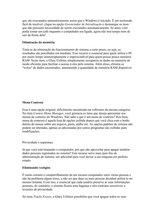 que são executados automaticamente assim que o Windows é iniciado. É um incômodo
fácil de resolver: clique na opção Gerenciador de Inicialização e desmarque os itens
que não possuem necessidade de serem executados automaticamente. Se antes você
podia tomar um café enquanto o computador era ligado, agora não terá tempo nem de
sair da frente dele!

Otimização da memória

Trata-se da otimização do funcionamento do sistema a curto prazo, ou seja, os
resultados são percebidos em imediato. Esse recurso é essencial para quem utiliza o PC
por muito tempo ininterruptamente e imprescindível para quem possui pouca memória
RAM. Neste item, o Glary Utilities simplesmente reorganiza os dados na memória de
modo eficiente para facilitar o acesso à eles pelo sistema. Além disso, elimina os
"restos" de dados encontrados, aumentando a quantidade de memória RAM disponível.




Menu Contexto

Essa é uma opção original, dificilmente encontrada em softwares da mesma categoria.
No item Context Menu Manager, você gerencia os itens que deseja apresentar nos
menus de contexto do Windows. Não sabe o que é um menu de contexto? Pois bem,
menu de contexto é aquela lista de opções exibida depois que você clica com o botão
direito do mouse sobre um arquivo, pasta, atalho etc. As opções padrões do sistema não
podem ser alteradas, apenas as adicionadas por outros programas são exibidas para
modificações.


Privacidade e segurança

Já que você está limpando o computador, por que não aproveitar para apagar também
dados pessoais registrados no sistema? Este recurso serve mais para fins de
administração do sistema, um adicional para você deixar a sua máquina em perfeito
estado.

Eliminando vestígios

É muito comum o compartilhamento de um mesmo computador entre várias pessoas e
não há problema algum nisso, a não ser que duas ou mais pessoas decidam utilizá-lo no
mesmo instante. Com isso, é essencial que cada usuário preserve as suas informações
pessoais, do contrário, o sistema ficaria uma bagunça e eles estariam suscetíveis a
invasões de privacidade.

No item Tracks Eraser, o Glary Utilities possibilita que você apague todos os seus
 