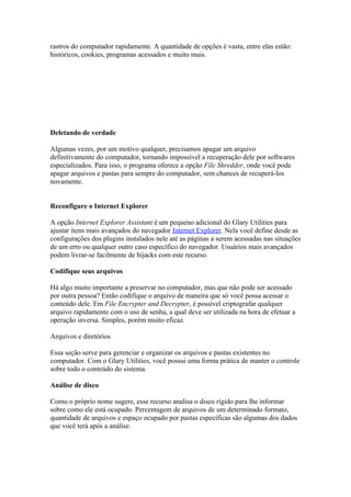 rastros do computador rapidamente. A quantidade de opções é vasta, entre elas estão:
históricos, cookies, programas acessados e muito mais.




Deletando de verdade

Algumas vezes, por um motivo qualquer, precisamos apagar um arquivo
definitivamente do computador, tornando impossível a recuperação dele por softwares
especializados. Para isso, o programa oferece a opção File Shredder, onde você pode
apagar arquivos e pastas para sempre do computador, sem chances de recuperá-los
novamente.


Reconfigure o Internet Explorer

A opção Internet Explorer Assistant é um pequeno adicional do Glary Utilities para
ajustar itens mais avançados do navegador Internet Explorer. Nela você define desde as
configurações dos plugins instalados nele até as páginas a serem acessadas nas situações
de um erro ou qualquer outro caso específico do navegador. Usuários mais avançados
podem livrar-se facilmente de hijacks com este recurso.

Codifique seus arquivos

Há algo muito importante a preservar no computador, mas que não pode ser acessado
por outra pessoa? Então codifique o arquivo de maneira que só você possa acessar o
conteúdo dele. Em File Encrypter and Decrypter, é possível criptografar qualquer
arquivo rapidamente com o uso de senha, a qual deve ser utilizada na hora de efetuar a
operação inversa. Simples, porém muito eficaz.

Arquivos e diretórios

Essa seção serve para gerenciar e organizar os arquivos e pastas existentes no
computador. Com o Glary Utilities, você possui uma forma prática de manter o controle
sobre todo o conteúdo do sistema.

Análise de disco

Como o próprio nome sugere, esse recurso analisa o disco rígido para lhe informar
sobre como ele está ocupado. Percentagem de arquivos de um determinado formato,
quantidade de arquivos e espaço ocupado por pastas específicas são algumas dos dados
que você terá após a análise.
 