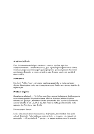 Arquivos duplicados

Uma ferramenta muito útil para encontrar e remover arquivos repetidos
desnecessariamente. Tome muito cuidado, pois alguns arquivos precisam ter cópias
instaladas em pastas diferentes para que os programas que os originaram funcionem
corretamente. Portanto, só remova se estiver certo de que o arquivo em questão é
desnecessário.

Pastas vazias

Em Empty Folder Finder, o programa localiza e apaga todas as pastas vazias do
sistema. Já que pastas vazias não ocupam espaço, esta função serve apenas para fins de
organização.

Dividindo arquivos

Outra função adicional — File Splitter and Joiner, com a finalidade de dividir arquivos
relativamente grandes em partes menores. Além de permitir a personalização do
tamanho dos "pedaços", há também valores predefinidos para facilitar o seu trabalho,
como o tamanho de um CD, DVD etc. Para reunir as partes, posteriormente, basta
acessar a aba Join file no topo da tela.

Ferramentas do sistema

Essa é uma área um pouco mais avançada do programa, recomendada para quem
entende do assunto. Nela, você pode gerenciar todos os processos em execução no
computador — Gerenciador de Processos — e acessar rapidamente as ferramentas
 