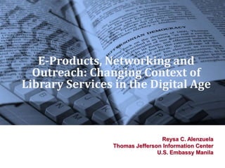 E-Products, Networking and Outreach: Changing Context of Library Services in the Digital Age Reysa C. Alenzuela Thomas Jefferson Information Center U.S. Embassy Manila 