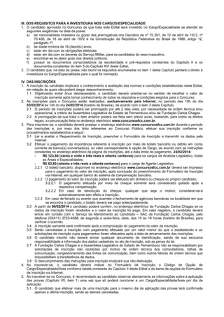 III. DOS REQUISITOS PARA A INVESTIDURA NOS CARGOS/ESPECIALIDADE
1. O candidato aprovado no Concurso de que trata este Edital será investido no Cargo/Especialidade se atender às
seguintes exigências na data da posse:
a) ter nacionalidade brasileira ou gozar das prerrogativas dos Decretos de nº 70.391, de 12 de abril de 1972, nº
70.436, de 18 de abril de 1972 e na Constituição da República Federativa do Brasil de 1988, artigo 12,
parágrafo 1º;
b) ter idade mínima de 18 (dezoito) anos;
c) estar em dia com as obrigações eleitorais;
d) estar em dia com os deveres do Serviço Militar, para os candidatos do sexo masculino;
e) encontrar-se no pleno gozo dos direitos políticos;
f)
possuir os documentos comprobatórios da escolaridade e pré-requisitos constantes do Capítulo II e os
documentos constantes do item 5 do Capítulo XVI deste Edital;
2. O candidato que, na data da posse, não reunir os requisitos enumerados no item 1 deste Capítulo perderá o direito à
investidura no Cargo/Especialidade para o qual foi nomeado.
IV. DAS INSCRIÇÕES
1. A inscrição do candidato implicará o conhecimento e aceitação das normas e condições estabelecidas neste Edital,
em relação às quais não poderá alegar desconhecimento.
1.1 Objetivando evitar ônus desnecessário, o candidato deverá orientar-se no sentido de recolher o valor de
inscrição somente após tomar conhecimento de todos os requisitos e condições exigidos para o Concurso.
2. As inscrições para o Concurso serão realizadas, exclusivamente pela Internet, no período das 10h do dia
03/02/2014 às 14h do dia 24/02/2014 (horário de Brasília), de acordo com o item 3 deste Capítulo.
2.1 O período de inscrições poderá ser prorrogado por até 2 dias úteis, por necessidade de ordem técnica e/ou
operacional, a critério da Assembleia Legislativa do Estado de Pernambuco e/ou da Fundação Carlos Chagas.
2.2 A prorrogação de que trata o item anterior poderá ser feita sem prévio aviso, bastando, para todos os efeitos
legais, a comunicação feita no endereço eletrônico www.concursosfcc.com.br.
3. Para inscrever-se, o candidato deverá acessar o endereço eletrônico www.concursosfcc.com.br durante o período
das inscrições e, por meio dos links referentes ao Concurso Público, efetuar sua inscrição conforme os
procedimentos estabelecidos a seguir:
3.1 Ler e aceitar o Requerimento de Inscrição, preencher o Formulário de Inscrição e transmitir os dados pela
Internet.
3.2 Efetuar o pagamento da importância referente à inscrição por meio de boleto bancário ou débito em conta
corrente de banco(s) conveniado(s), no valor correspondente à opção de Cargo, de acordo com as instruções
constantes no endereço eletrônico da página de inscrições, até a data limite de pagamento, 24/02/2014:
R$ 123,80 (cento e vinte e três reais e oitenta centavos) para os cargos de Analista Legislativo, todas
as Áreas e Especialidades;
R$ 83,80 (oitenta e três reais e oitenta centavos) para o cargo de Agente Legislativo.
3.2.1 O boleto bancário, disponível no endereço eletrônico www.concursosfcc.com.br deverá ser impresso
para o pagamento do valor da inscrição, após conclusão do preenchimento do Formulário de Inscrição
via Internet, em qualquer banco do sistema de compensação bancária.
3.2.2 O pagamento do valor da inscrição poderá ser efetuado em dinheiro ou cheque do próprio candidato.
3.2.2.1 O pagamento efetuado por meio de cheque somente será considerado quitado após a
respectiva compensação.
3.2.2.2 Em caso de devolução do cheque, qualquer que seja o motivo, considerar-se-á
automaticamente sem efeito a inscrição.
3.2.3 Em caso de feriado ou evento que acarrete o fechamento de agências bancárias na localidade em que
se encontra o candidato, o boleto deverá ser pago antecipadamente.
3.3 A partir de 06/02/2014 o candidato poderá conferir, no endereço eletrônico da Fundação Carlos Chagas se os
dados da inscrição foram recebidos e o valor da inscrição foi pago. Em caso negativo, o candidato deverá
entrar em contato com o Serviço de Atendimento ao Candidato – SAC da Fundação Carlos Chagas, pelo
telefone (0XX11) 3723-4388, de segunda a sexta-feira, úteis, das 10 às 16 horas (horário de Brasília), para
verificar o ocorrido.
3.4 A inscrição somente será confirmada após a comprovação do pagamento do valor da inscrição.
3.5 Serão canceladas a inscrição com pagamento efetuado por um valor menor do que o estabelecido e as
solicitações de inscrição cujos pagamentos forem efetuados após a data de encerramento das inscrições.
3.6 O candidato inscrito não deverá enviar qualquer documento de identificação, sendo de sua exclusiva
responsabilidade a informação dos dados cadastrais no ato de inscrição, sob as penas da lei.
3.7 A Fundação Carlos Chagas e a Assembleia Legislativa do Estado de Pernambuco não se responsabilizam por
solicitações de inscrição não recebidas por motivo de ordem técnica dos computadores, falhas de
comunicação, congestionamento das linhas de comunicação, bem como outros fatores de ordem técnica que
impossibilitem a transferência de dados.
3.8 O descumprimento das instruções para inscrição implicará sua não efetivação.
4. Ao inscrever-se, o candidato deverá indicar no Formulário de Inscrição o Código de Opção de
Cargo/Especialidade/Área conforme tabela constante do Capítulo II deste Edital e da barra de opções do Formulário
de Inscrição via Internet.
5. Ao inscrever-se no Concurso, é recomendado ao candidato observar atentamente as informações sobre a aplicação
das provas (Capítulo VII, item 1) uma vez que só poderá concorrer a um Cargo/Especialidade/Área por dia de
aplicação.
5.1 O candidato que efetivar mais de uma inscrição para o mesmo dia de aplicação das provas terá confirmada
apenas a última inscrição, sendo as demais canceladas.

 