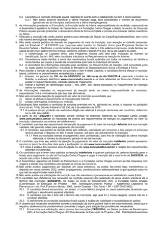 5.2 Considera-se inscrição efetivada aquela realizada de acordo com o estabelecido no item 3 deste Capítulo.
5.2.1 Não sendo possível identificar a última inscrição paga, será considerado o número do documento
(gerado no ato da inscrição), validando-se a última inscrição gerada.
6. As informações prestadas no Formulário de Inscrição serão de inteira responsabilidade do candidato, reservando-se
à Assembleia Legislativa do Estado de Pernambuco e à Fundação Carlos Chagas o direito de excluir do Concurso
Público aquele que não preencher o documento oficial de forma completa e correta e/ou fornecer dados inverídicos
ou falsos.
7. Efetivada a inscrição não serão aceitos pedidos para alteração da Opção de Cargo/Especialidade/Área, bem como
não haverá devolução da importância paga.
8. Não serão aceitos pedidos de isenção do pagamento do valor da inscrição, com exceção ao cidadão amparado
pela Lei Estadual nº 14.016/2010 que comprove estar inscrito no Cadastro Único para Programas Sociais do
Governo Federal – CadÚnico, e renda familiar mensal igual ou inferior a três salários mínimos ou renda familiar per
capita de até meio salário mínimo mensal, conforme Decreto Federal nº 6.593, de 02 de outubro de 2008.
8.1 A comprovação no Cadastro Único para Programas Sociais será feita pela indicação do Número de
Identificação Social – NIS, além dos dados solicitados no Requerimento de Isenção via Internet.
8.2 Considera-se renda familiar a soma dos rendimentos brutos auferidos por todos os membros da família e
renda familiar per capita a divisão da renda familiar pelo total de indivíduos da família.
8.3 A veracidade das informações prestadas pelo candidato, no Requerimento de Isenção, será consultada junto
ao órgão gestor do CadÚnico, vinculado ao Ministério do Desenvolvimento Social e Combate à Fome.
9. Para solicitar a isenção de pagamento de que trata o item 8 deste Capítulo, o candidato deverá efetuar a inscrição
isenta, conforme os procedimentos estabelecidos a seguir:
9.1 Acessar, no período de 10h do dia 03/02/2014 às 14h horas do dia 05/02/2014, observado o horário de
Brasília, o endereço eletrônico www.concursosfcc.com.br e os links referentes ao Concurso Público, ler e
aceitar o Requerimento para inscrição isenta de Pagamento.
9.2 Indicar o Número de Identificação Social – NIS, além dos dados solicitados no Requerimento de Inscrição
isenta via Internet.
10. As informações prestadas no requerimento de isenção serão de inteira responsabilidade do candidato,
respondendo civil e criminalmente pelo teor das afirmativas.
11. Não será concedida isenção de pagamento do valor de inscrição ao candidato que:
a) deixar de efetuar o requerimento de inscrição pela Internet;
b) prestar informações inverídicas ou omiti-las.
12. Declaração falsa sujeitará o candidato às sanções previstas em lei, aplicando-se, ainda, o disposto no parágrafo
único do art. 10 do Decreto Federal nº 83.936, de 6 de setembro de 1979.
12.1 A qualquer tempo, poderão ser realizadas diligências relativas à situação declarada pelo candidato, deferindose ou não seu pedido.
13. A partir do dia 12/02/2014 o candidato deverá verificar no endereço eletrônico da Fundação Carlos Chagas
www.concursosfcc.com.br os resultados da análise dos requerimentos de isenção do pagamento do valor da
inscrição, observados os motivos de indeferimento.
14. O candidato que tiver seu requerimento de isenção de pagamento do valor da inscrição deferido terá sua inscrição
validada, não gerando boleto para pagamento de inscrição.
14.1 O candidato, cujo pedido de isenção tenha sido deferido, interessado em concorrer a dois cargos no Concurso
deverá observar o disposto no item 5 deste Capítulo, sob pena de cancelamento da inscrição.
14.1.1 Para as inscrições isentas de pagamento, será considerado, para fins de validação da última inscrição
efetivada, o número do documento gerado no ato da inscrição.
15. O candidato que tiver seu pedido de isenção de pagamento do valor da inscrição indeferido poderá apresentar
recurso no prazo de dois dias úteis após a publicação, no site www.concursosfcc.com.br.
15.1 Após a análise dos recursos será divulgada no site www.concursosfcc.com.br a relação dos requerimentos
deferidos e indeferidos.
16. Os candidatos que tiverem seus pedidos de isenção indeferidos e queiram participar do certame deverão gerar o
boleto para pagamento no site da Fundação Carlos Chagas e pagar a inscrição até a data limite de 24/02/2014, de
acordo com o item 3 deste Capítulo.
17. A Assembleia Legislativa do Estado de Pernambuco e a Fundação Carlos Chagas eximem-se das despesas com
viagens e estada dos candidatos para prestar as provas do Concurso.
18. Não serão aceitos pagamentos por depósito em caixa eletrônico, via postal, fac-símile (fax), transferência ou
depósito em conta corrente, DOC, ordem de pagamento, condicional e/ou extemporâneos ou por qualquer outra via
que não as especificadas neste Edital.
19. Não serão aceitas as solicitações de inscrição que não atenderem rigorosamente ao estabelecido neste Edital.
20. O candidato sem deficiência que necessitar de condição especial para realização da prova deverá solicitá-la até o
término das inscrições (24/02/2014), via Sedex ou Aviso de Recebimento (AR), à Fundação Carlos Chagas
(Coordenação de Execução de Projetos – Ref.: Solicitação/Concurso Público – Assembleia Legislativa de
Pernambuco – Av. Prof. Francisco Morato, 1565, Jardim Guedala – São Paulo – SP – CEP 05513-900).
20.1 O candidato deverá encaminhar, em anexo, o Laudo Médico (original ou cópia autenticada) atualizado que
justifique o atendimento especial solicitado.
20.2 O candidato que não o fizer até o término das inscrições, seja qual for o motivo alegado, poderá não ter a
condição atendida.
20.3 O atendimento às condições solicitadas ficará sujeito à análise de viabilidade e razoabilidade do pedido.
21. A lactante que necessitar amamentar durante a realização da prova, poderá fazê-lo em sala reservada, desde que o
requeira, observando os procedimentos constantes a seguir, para adoção das providências necessárias.
21.1 Encaminhar sua solicitação, até o término das inscrições (24/02/2014), via Sedex ou Aviso de Recebimento
(AR), à Fundação Carlos Chagas (A/C Coordenação de Execução de Projetos – Ref.: Solicitação/Assembleia

 