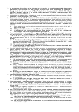 4.

O candidato que não receber o Cartão Informativo até o 3º (terceiro) dia que antecede a aplicação das provas ou
em havendo dúvidas quanto ao local, data e horários de realização das provas, deverá entrar em contato com o
Serviço de Atendimento ao Candidato – SAC da Fundação Carlos Chagas, pelo telefone (0XX11) 3723-4388, de
segunda a sexta-feira, úteis, das 10 às 16 horas (horário de Brasília), ou consultar o site da Fundação Carlos
Chagas www.concursosfcc.com.br.
5.
Ao candidato só será permitida a realização das provas na respectiva data, local e horários constantes no Cartão
Informativo e no site da Fundação Carlos Chagas.
6.
Os eventuais erros de digitação verificados no Cartão Informativo enviado ao candidato, ou erros observados nos
documentos impressos, entregues ao candidato no dia da realização das provas, quanto a nome, número de
documento de identidade, sexo, data de nascimento, endereço e função de jurado, deverão ser corrigidos por meio
do site da Fundação Carlos Chagas www.concursosfcc.com.br, de acordo com as instruções constantes da
página do Concurso, até o terceiro dia útil após a aplicação das Provas Objetivas e Discursiva – Redação/Estudo
de Caso.
6.1
Dados referentes aos critérios de desempate poderão ser corrigidos, somente, até o terceiro dia útil após a
aplicação das Provas.
6.2
O link para correção somente será disponibilizado no primeiro dia útil após a aplicação das Provas.
6.3
O candidato que não solicitar as correções dos dados pessoais nos termos do item 6 deverá arcar,
exclusivamente, com as consequências advindas de sua omissão.
7.
Caso haja inexatidão na informação relativa à opção de Cargo/Especialidade/Área e/ou à condição de deficiente
no Cartão Informativo, o candidato deverá entrar em contato com o Serviço de Atendimento ao Candidato – SAC
da Fundação Carlos Chagas com, no mínimo, 48 (quarenta e oito) horas de antecedência da data de realização
das provas, pelo telefone (0XX11) 3723-4388 (de segunda a sexta-feira, úteis, das 10 às 16 horas, horário de
Brasília).
7.1 A alteração de opção de Cargo/Especialidade/Área somente será processada na hipótese de o dado
expresso pelo candidato em seu Formulário de Inscrição ter sido transcrito erroneamente para o Cartão
Informativo e disponível no site da Fundação Carlos Chagas.
7.2 Não será admitida troca de opção de Cargo/Especialidade/Área.
7.3 O candidato que não entrar em contato com o SAC no prazo mencionado será o exclusivo responsável pelas
consequências advindas de sua omissão.
8.
Somente será admitido à sala de provas o candidato que estiver portando documento de identidade original que
bem o identifique, como: Carteiras e/ou Cédulas de Identidade expedidas pelas Secretarias de Segurança
Pública/Defesa Social, pelas Forças Armadas, pela Polícia Militar, pelo Ministério das Relações Exteriores; Cédula
de Identidade para Estrangeiros; Cédulas de Identidade fornecidas por Órgãos Públicos ou Conselhos de Classe
que, por força de Lei Federal, valem como documento de identidade, como por exemplo, as da OAB, CREA, CRM,
CRC etc.; Certificado de Reservista; Passaporte; Carteira de Trabalho e Previdência Social, bem como Carteira
Nacional de Habilitação (com fotografia, na forma da Lei nº 9.503/97) bem como carteiras funcionais do Ministério
Público; carteiras funcionais expedidas por órgão público que, por lei federal, valham como identidade.
8.1 Não serão aceitos como documentos de identidade: certidões de nascimento, CPF, títulos eleitorais, carteira
nacional de habilitação sem foto, carteiras de estudante, carteiras funcionais sem valor de identidade.
8.2 Os documentos deverão estar em perfeitas condições, de forma a permitir, com clareza, a identificação do
candidato.
8.3 Caso o candidato esteja impossibilitado de apresentar, no dia de realização das provas, documento de
identidade original, por motivo de perda, roubo ou furto, deverá ser apresentado documento que ateste o
registro da ocorrência em órgão policial, expedido há, no máximo 30 (trinta) dias, sendo então submetido a
identificação especial, compreendendo coleta de dados, de assinaturas e de impressão digital em formulário
próprio.
8.4 A identificação especial será exigida, também, do candidato cujo documento de identificação gere dúvidas
quanto à fisionomia, assinatura ou à condição de conservação do documento e/ou à própria identificação.
9.
Não haverá segunda chamada ou repetição de prova.
9.1 O candidato não poderá alegar quaisquer desconhecimentos sobre a realização da prova como justificativa
de sua ausência.
9.2 O não comparecimento às provas, qualquer que seja o motivo, caracterizará desistência do candidato e
resultará em sua eliminação do Concurso Público.
10. Objetivando garantir a lisura e a idoneidade do Concurso Público – o que é de interesse público e, em especial,
dos próprios candidatos – bem como sua autenticidade, serão solicitadas aos candidatos, quando da aplicação
das provas, a autenticação digital das Folhas de Respostas personalizadas e a assinatura em campo específico,
por três vezes.
10.1 A autenticação digital e as assinaturas dos candidatos na Folha de Respostas visa a atender o disposto no
Capítulo XVI, item 7, deste Edital.
11. Nas Provas, o candidato deverá assinalar as respostas na Folha de Respostas, que será o único documento válido
para a correção da prova. O preenchimento da Folha de Respostas será de inteira responsabilidade do candidato,
que deverá proceder em conformidade com as instruções específicas contidas na capa do Caderno de Questões.
Em hipótese alguma haverá substituição da Folha de Respostas por erro do candidato.
11.1 Não deverá ser feita nenhuma marca fora do campo reservado às respostas ou à assinatura, pois qualquer
marca poderá ser lida pelas leitoras óticas, prejudicando o desempenho do candidato.
11.2 Os prejuízos advindos de marcações feitas incorretamente na Folha de Respostas serão de inteira
responsabilidade do candidato.
11.3 Não serão computadas questões não assinaladas ou que contenham mais de uma resposta, emenda ou
rasura, ainda que legível.

 