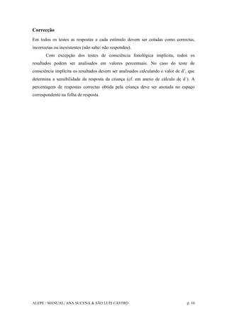 ALEPE / MANUAL/ ANA SUCENA & SÃO LUÍS CASTRO p. 10
Correcção
Em todos os testes as respostas a cada estímulo devem ser cotadas como correctas,
incorrectas ou inexistentes (não sabe/ não respondeu).
Com excepção dos testes de consciência fonológica implícita, todos os
resultados podem ser analisados em valores percentuais. No caso do teste de
consciência implícita os resultados devem ser analisados calculando o valor de d’, que
determina a sensibilidade da resposta da criança (cf. em anexo de cálculo de d´). A
percentagem de respostas correctas obtida pela criança deve ser anotada no espaço
correspondente na folha de resposta.
 