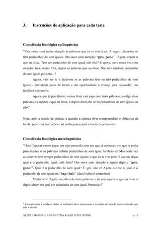 ALEPE / MANUAL/ ANA SUCENA & SÃO LUÍS CASTRO p. 11
3. Instruções de aplicação para cada teste
Consciência fonológica epilinguística
“Vais ouvir com muita atenção as palavras que eu te vou dizer. A seguir, dizes-me se
têm pedacinhos de som iguais. Ora ouve com atenção: “gota, gomo”1
. Agora, repete o
que eu disse. Têm um pedacinho de som igual, não têm? E agora, ouve outra vez com
atenção: laca, mimo. Ora, repete as palavras que eu disse. Não têm nenhum pedacinho
de som igual, pois não...?
Agora, vais ser tu a dizer-me se as palavras têm ou não pedacinhos de som
iguais – introduzir pares de treino e dar oportunidade à criança para responder; dar
feedback correctivo.
Agora, que já percebeste, vamos fazer este jogo com mais palavras; eu digo duas
palavras, tu repetes o que eu disse, e depois dizes-me se há pedacinhos de som iguais ou
não.”
Nota: após a sessão de prática, e quando a criança tiver compreendido o objectivo da
tarefa, repetir as instruções e só então passar para a tarefa experimental.
Consciência fonológica metalinguística
“Hoje (/agora) vamos jogar um jogo parecido com um que já conheces, em que te pedia
para dizeres se as palavras tinham pedacinhos de som igual, lembras-te? Mas desta vez
as palavras têm sempre pedacinhos de som iguais; o que eu te vou pedir é que me digas
qual é o pedacinho igual, está bem? Ora ouve com atenção e repete depois: “gota,
gomo”1
. Qual é o pedacinho de som igual? É /gô/, não é? Agora diz-me tu qual é o
pedacinho de som igual em “bago-bala”. (dar feedback correctivo)
Muito bem! Agora vou dizer-te mais palavras e tu vais repetir o que eu disse e
depois dizer-me qual é o pedacinho de som igual. Pronto(a)?”
1
Exemplo para a unidade sílaba; o avaliador deve seleccionar o exemplo de acordo com a unidade que
está a avaliar.
 