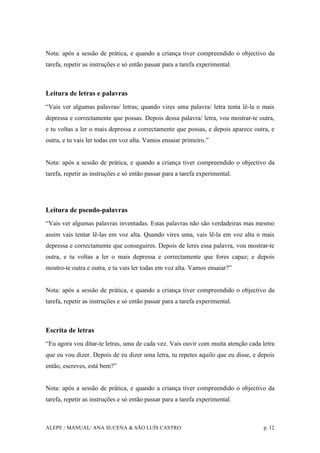 ALEPE / MANUAL/ ANA SUCENA & SÃO LUÍS CASTRO p. 12
Nota: após a sessão de prática, e quando a criança tiver compreendido o objectivo da
tarefa, repetir as instruções e só então passar para a tarefa experimental.
Leitura de letras e palavras
“Vais ver algumas palavras/ letras; quando vires uma palavra/ letra tenta lê-la o mais
depressa e correctamente que possas. Depois dessa palavra/ letra, vou mostrar-te outra,
e tu voltas a ler o mais depressa e correctamente que possas, e depois aparece outra, e
outra, e tu vais ler todas em voz alta. Vamos ensaiar primeiro.”
Nota: após a sessão de prática, e quando a criança tiver compreendido o objectivo da
tarefa, repetir as instruções e só então passar para a tarefa experimental.
Leitura de pseudo-palavras
“Vais ver algumas palavras inventadas. Estas palavras não são verdadeiras mas mesmo
assim vais tentar lê-las em voz alta. Quando vires uma, vais lê-la em voz alta o mais
depressa e correctamente que conseguires. Depois de leres essa palavra, vou mostrar-te
outra, e tu voltas a ler o mais depressa e correctamente que fores capaz; e depois
mostro-te outra e outra, e tu vais ler todas em voz alta. Vamos ensaiar?”
Nota: após a sessão de prática, e quando a criança tiver compreendido o objectivo da
tarefa, repetir as instruções e só então passar para a tarefa experimental.
Escrita de letras
“Eu agora vou ditar-te letras, uma de cada vez. Vais ouvir com muita atenção cada letra
que eu vou dizer. Depois de eu dizer uma letra, tu repetes aquilo que eu disse, e depois
então, escreves, está bem?”
Nota: após a sessão de prática, e quando a criança tiver compreendido o objectivo da
tarefa, repetir as instruções e só então passar para a tarefa experimental.
 