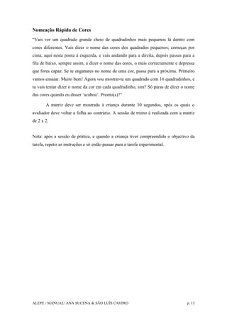 ALEPE / MANUAL/ ANA SUCENA & SÃO LUÍS CASTRO p. 13
Nomeação Rápida de Cores
“Vais ver um quadrado grande cheio de quadradinhos mais pequenos lá dentro com
cores diferentes. Vais dizer o nome das cores dos quadrados pequenos; começas por
cima, aqui nesta ponta à esquerda, e vais andando para a direita, depois passas para a
fila de baixo, sempre assim, a dizer o nome das cores, o mais correctamente e depressa
que fores capaz. Se te enganares no nome de uma cor, passa para a próxima. Primeiro
vamos ensaiar. Muito bem! Agora vou mostrar-te um quadrado com 16 quadradinhos, e
tu vais tentar dizer o nome da cor em cada quadradinho, sim? Só paras de dizer o nome
das cores quando eu disser ‘acabou’. Pronto(a)?”
A matriz deve ser mostrada à criança durante 30 segundos, após os quais o
avaliador deve voltar a folha ao contrário. A sessão de treino é realizada com a matriz
de 2 x 2.
Nota: após a sessão de prática, e quando a criança tiver compreendido o objectivo da
tarefa, repetir as instruções e só então passar para a tarefa experimental.
 