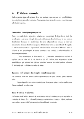 ALEPE / MANUAL/ ANA SUCENA & SÃO LUÍS CASTRO p. 14
4. Critérios de correcção
Cada resposta dada pela criança deve ser anotada com uma de três possibilidades:
correcta, incorrecta, não respondeu. As respostas incorrectas devem ser transcritas para
a folha de respostas.
Consciência fonológica epilinguística
Para a correcção destes testes deve adoptar-se a metodologia da detecção do sinal. De
acordo com a teoria da detecção do sinal, existem duas distribuições a ter em conta: a
distribuição do ruído e a distribuição do ruído adicionado ao sinal; é a partir do
afastamento das duas distribuições que se determina o valor da sensibilidade do sujeito.
O índice de sensibilidade é representado pelo símbolo d’ e consiste na diferença entre os
valores Z das percentagens de falsos alarmes e os valores Z correspondentes às
percentagens de êxitos.
O valor máximo de d’ nesta tarefa é 3.7, indicando sensibilidade máxima; à
medida que o valor de d’ se distancia de 3.7, indica uma progressiva menor
sensibilidade, que atinge o seu máximo quando d’ assume um valor igual ou inferior a
0, revelando que a criança respondeu ao acaso.
Testes de conhecimento das relações entre letras e sons
Na leitura de letras são aceites como respostas correctas quer o nome, quer o som da
letra.
Na escrita de letras a criança poderá optar livremente entre a escrita das letras na
forma maiúscula ou minúscula.
Teste de leitura de palavras
Definimos como leitura correcta de uma palavra aquela leitura que respeite a pronúncia
canónica do léxico. E.g., a única leitura correcta da palavra <vaca> é /vákâ/; qualquer
outra leitura (como /vâkâ/, por exemplo) é considerada incorrecta.
 