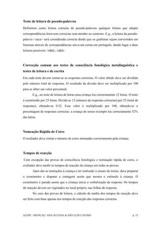 ALEPE / MANUAL/ ANA SUCENA & SÃO LUÍS CASTRO p. 15
Teste de leitura de pseudo-palavras
Definimos como leitura correcta de pseudo-palavras qualquer leitura que adopte
correspondências letra-som correctas sem atender ao contexto. E.g., a leitura da pseudo-
palavra <zaca> será considerada correcta desde que os grafemas sejam convertidos em
fonemas através de correspondências um-a-um certas em português, dando lugar a duas
leituras possíveis: /zâkâ/; /zákâ/.
Correcção comum aos testes de consciência fonológica metalinguística e
testes de leitura e de escrita
Em cada teste devem somar-se as respostas correctas. O valor obtido deve ser dividido
pelo número total de respostas. O resultado da divisão deve ser multiplicado por 100
para se obter um valor percentual.
E.g., no teste de leitura de letras uma criança leu correctamente 12 letras. O teste
é constituído por 23 letras. Divide-se 12 (número de respostas correctas) por 23 (total de
respostas), obtendo-se 0.52. Esse valor é multiplicado por 100, obtendo-se a
percentagem de respostas correctas: a criança do nosso exemplo leu correctamente 52%
das letras.
Nomeação Rápida de Cores
O avaliador deve contar o número de cores nomeadas correctamente pela criança.
Tempos de reacção
Com excepção das provas de consciência fonológica e nomeação rápida de cores, o
avaliador deve medir os tempos de reacção da criança em todas as provas.
Após dar as instruções à criança e ter realizado o ensaio de treino, deve preparar
o cronómetro e disparar a contagem assim que mostra o estímulo à criança. O
cronómetro é parado assim que a criança inicia a verbalização da resposta. Os tempos
de reacção devem ser registados no local próprio, nas folhas de resposta.
No caso das provas de leitura, o cálculo da média dos tempos de reacção deve
ser feito com base apenas nos tempos de reacção das respostas correctas.
 