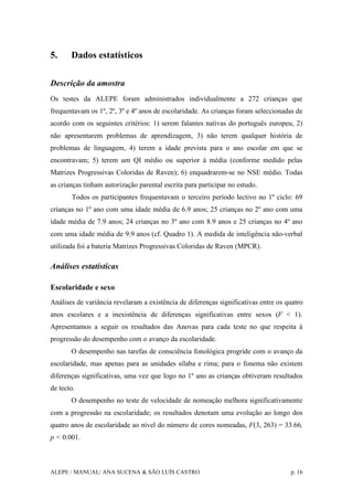 ALEPE / MANUAL/ ANA SUCENA & SÃO LUÍS CASTRO p. 16
5. Dados estatísticos
Descrição da amostra
Os testes da ALEPE foram administrados individualmente a 272 crianças que
frequentavam os 1º, 2º, 3º e 4º anos de escolaridade. As crianças foram seleccionadas de
acordo com os seguintes critérios: 1) serem falantes nativas do português europeu, 2)
não apresentarem problemas de aprendizagem, 3) não terem qualquer história de
problemas de linguagem, 4) terem a idade prevista para o ano escolar em que se
encontravam; 5) terem um QI médio ou superior à média (conforme medido pelas
Matrizes Progressivas Coloridas de Raven); 6) enquadrarem-se no NSE médio. Todas
as crianças tinham autorização parental escrita para participar no estudo.
Todos os participantes frequentavam o terceiro período lectivo no 1º ciclo: 69
crianças no 1º ano com uma idade média de 6.9 anos; 25 crianças no 2º ano com uma
idade média de 7.9 anos; 24 crianças no 3º ano com 8.9 anos e 25 crianças no 4º ano
com uma idade média de 9.9 anos (cf. Quadro 1). A medida de inteligência não-verbal
utilizada foi a bateria Matrizes Progressivas Coloridas de Raven (MPCR).
Análises estatísticas
Escolaridade e sexo
Análises de variância revelaram a existência de diferenças significativas entre os quatro
anos escolares e a inexistência de diferenças significativas entre sexos (F < 1).
Apresentamos a seguir os resultados das Anovas para cada teste no que respeita à
progressão do desempenho com o avanço da escolaridade.
O desempenho nas tarefas de consciência fonológica progride com o avanço da
escolaridade, mas apenas para as unidades sílaba e rima; para o fonema não existem
diferenças significativas, uma vez que logo no 1º ano as crianças obtiveram resultados
de tecto.
O desempenho no teste de velocidade de nomeação melhora significativamente
com a progressão na escolaridade; os resultados denotam uma evolução ao longo dos
quatro anos de escolaridade ao nível do número de cores nomeadas, F(3, 263) = 33.66,
p < 0.001.
 