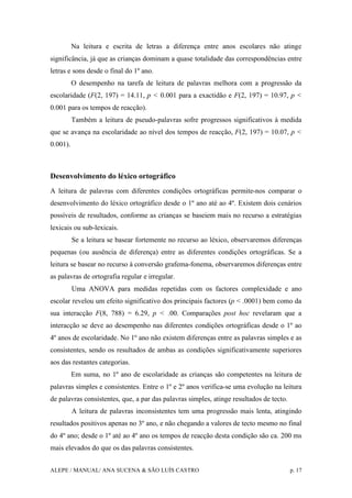 ALEPE / MANUAL/ ANA SUCENA & SÃO LUÍS CASTRO p. 17
Na leitura e escrita de letras a diferença entre anos escolares não atinge
significância, já que as crianças dominam a quase totalidade das correspondências entre
letras e sons desde o final do 1º ano.
O desempenho na tarefa de leitura de palavras melhora com a progressão da
escolaridade (F(2, 197) = 14.11, p < 0.001 para a exactidão e F(2, 197) = 10.97, p <
0.001 para os tempos de reacção).
Também a leitura de pseudo-palavras sofre progressos significativos à medida
que se avança na escolaridade ao nível dos tempos de reacção, F(2, 197) = 10.07, p <
0.001).
Desenvolvimento do léxico ortográfico
A leitura de palavras com diferentes condições ortográficas permite-nos comparar o
desenvolvimento do léxico ortográfico desde o 1º ano até ao 4º. Existem dois cenários
possíveis de resultados, conforme as crianças se baseiem mais no recurso a estratégias
lexicais ou sub-lexicais.
Se a leitura se basear fortemente no recurso ao léxico, observaremos diferenças
pequenas (ou ausência de diferença) entre as diferentes condições ortográficas. Se a
leitura se basear no recurso à conversão grafema-fonema, observaremos diferenças entre
as palavras de ortografia regular e irregular.
Uma ANOVA para medidas repetidas com os factores complexidade e ano
escolar revelou um efeito significativo dos principais factores (p < .0001) bem como da
sua interacção F(8, 788) = 6.29, p < .00. Comparações post hoc revelaram que a
interacção se deve ao desempenho nas diferentes condições ortográficas desde o 1º ao
4º anos de escolaridade. No 1º ano não existem diferenças entre as palavras simples e as
consistentes, sendo os resultados de ambas as condições significativamente superiores
aos das restantes categorias.
Em suma, no 1º ano de escolaridade as crianças são competentes na leitura de
palavras simples e consistentes. Entre o 1º e 2º anos verifica-se uma evolução na leitura
de palavras consistentes, que, a par das palavras simples, atinge resultados de tecto.
A leitura de palavras inconsistentes tem uma progressão mais lenta, atingindo
resultados positivos apenas no 3º ano, e não chegando a valores de tecto mesmo no final
do 4º ano; desde o 1º até ao 4º ano os tempos de reacção desta condição são ca. 200 ms
mais elevados do que os das palavras consistentes.
 