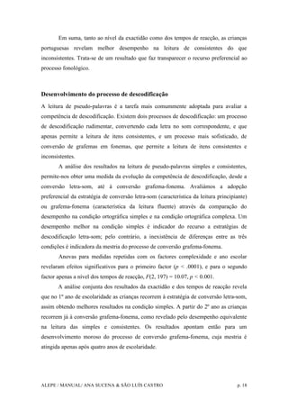 ALEPE / MANUAL/ ANA SUCENA & SÃO LUÍS CASTRO p. 18
Em suma, tanto ao nível da exactidão como dos tempos de reacção, as crianças
portuguesas revelam melhor desempenho na leitura de consistentes do que
inconsistentes. Trata-se de um resultado que faz transparecer o recurso preferencial ao
processo fonológico.
Desenvolvimento do processo de descodificação
A leitura de pseudo-palavras é a tarefa mais comummente adoptada para avaliar a
competência de descodificação. Existem dois processos de descodificação: um processo
de descodificação rudimentar, convertendo cada letra no som correspondente, e que
apenas permite a leitura de itens consistentes, e um processo mais sofisticado, de
conversão de grafemas em fonemas, que permite a leitura de itens consistentes e
inconsistentes.
A análise dos resultados na leitura de pseudo-palavras simples e consistentes,
permite-nos obter uma medida da evolução da competência de descodificação, desde a
conversão letra-som, até à conversão grafema-fonema. Avaliámos a adopção
preferencial da estratégia de conversão letra-som (característica da leitura principiante)
ou grafema-fonema (característica da leitura fluente) através da comparação do
desempenho na condição ortográfica simples e na condição ortográfica complexa. Um
desempenho melhor na condição simples é indicador do recurso a estratégias de
descodificação letra-som; pelo contrário, a inexistência de diferenças entre as três
condições é indicadora da mestria do processo de conversão grafema-fonema.
Anovas para medidas repetidas com os factores complexidade e ano escolar
revelaram efeitos significativos para o primeiro factor (p < .0001), e para o segundo
factor apenas a nível dos tempos de reacção, F(2, 197) = 10.07, p < 0.001.
A análise conjunta dos resultados da exactidão e dos tempos de reacção revela
que no 1º ano de escolaridade as crianças recorrem à estratégia de conversão letra-som,
assim obtendo melhores resultados na condição simples. A partir do 2º ano as crianças
recorrem já à conversão grafema-fonema, como revelado pelo desempenho equivalente
na leitura das simples e consistentes. Os resultados apontam então para um
desenvolvimento moroso do processo de conversão grafema-fonema, cuja mestria é
atingida apenas após quatro anos de escolaridade.
 