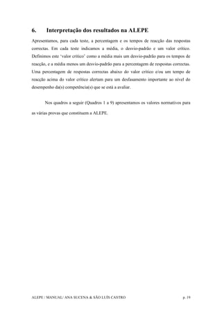 ALEPE / MANUAL/ ANA SUCENA & SÃO LUÍS CASTRO p. 19
6. Interpretação dos resultados na ALEPE
Apresentamos, para cada teste, a percentagem e os tempos de reacção das respostas
correctas. Em cada teste indicamos a média, o desvio-padrão e um valor crítico.
Definimos este ‘valor crítico’ como a média mais um desvio-padrão para os tempos de
reacção, e a média menos um desvio-padrão para a percentagem de respostas correctas.
Uma percentagem de respostas correctas abaixo do valor crítico e/ou um tempo de
reacção acima do valor crítico alertam para um desfasamento importante ao nível do
desempenho da(s) competência(s) que se está a avaliar.
Nos quadros a seguir (Quadros 1 a 9) apresentamos os valores normativos para
as várias provas que constituem a ALEPE.
 