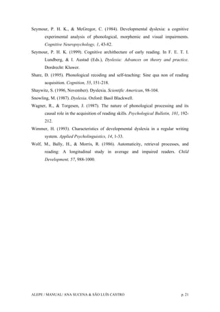 ALEPE / MANUAL/ ANA SUCENA & SÃO LUÍS CASTRO p. 21
Seymour, P. H. K., & McGregor, C. (1984). Developmental dyslexia: a cognitive
experimental analysis of phonological, morphemic and visual impairments.
Cognitive Neuropsychology, 1, 43-82.
Seymour, P. H. K. (1999). Cognitive archithecture of early reading. In F. E. T. I.
Lundberg, & I. Austad (Eds.), Dyslexia: Advances on theory and practice.
Dordrecht: Kluwer.
Share, D. (1995). Phonological recoding and self-teaching: Sine qua non of reading
acquisition. Cognition, 55, 151-218.
Shaywitz, S. (1996, November). Dyslexia. Scientific American, 98-104.
Snowling, M. (1987). Dyslexia. Oxford: Basil Blackwell.
Wagner, R., & Torgesen, J. (1987). The nature of phonological processing and its
causal role in the acquisition of reading skills. Psychological Bulletin, 101, 192-
212.
Wimmer, H. (1993). Characteristics of developmental dyslexia in a regular writing
system. Applied Psycholinguistics, 14, 1-33.
Wolf, M., Bally, H., & Morris, R. (1986). Automaticity, retrieval processes, and
reading: A longitudinal study in average and impaired readers. Child
Development, 57, 988-1000.
 
