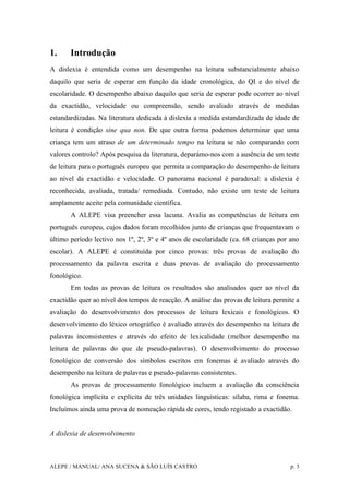 ALEPE / MANUAL/ ANA SUCENA & SÃO LUÍS CASTRO p. 3
1. Introdução
A dislexia é entendida como um desempenho na leitura substancialmente abaixo
daquilo que seria de esperar em função da idade cronológica, do QI e do nível de
escolaridade. O desempenho abaixo daquilo que seria de esperar pode ocorrer ao nível
da exactidão, velocidade ou compreensão, sendo avaliado através de medidas
estandardizadas. Na literatura dedicada à dislexia a medida estandardizada de idade de
leitura é condição sine qua non. De que outra forma podemos determinar que uma
criança tem um atraso de um determinado tempo na leitura se não comparando com
valores controlo? Após pesquisa da literatura, deparámo-nos com a ausência de um teste
de leitura para o português europeu que permita a comparação do desempenho de leitura
ao nível da exactidão e velocidade. O panorama nacional é paradoxal: a dislexia é
reconhecida, avaliada, tratada/ remediada. Contudo, não existe um teste de leitura
amplamente aceite pela comunidade científica.
A ALEPE visa preencher essa lacuna. Avalia as competências de leitura em
português europeu, cujos dados foram recolhidos junto de crianças que frequentavam o
último período lectivo nos 1º, 2º, 3º e 4º anos de escolaridade (ca. 68 crianças por ano
escolar). A ALEPE é constituída por cinco provas: três provas de avaliação do
processamento da palavra escrita e duas provas de avaliação do processamento
fonológico.
Em todas as provas de leitura os resultados são analisados quer ao nível da
exactidão quer ao nível dos tempos de reacção. A análise das provas de leitura permite a
avaliação do desenvolvimento dos processos de leitura lexicais e fonológicos. O
desenvolvimento do léxico ortográfico é avaliado através do desempenho na leitura de
palavras inconsistentes e através do efeito de lexicalidade (melhor desempenho na
leitura de palavras do que de pseudo-palavras). O desenvolvimento do processo
fonológico de conversão dos símbolos escritos em fonemas é avaliado através do
desempenho na leitura de palavras e pseudo-palavras consistentes.
As provas de processamento fonológico incluem a avaliação da consciência
fonológica implícita e explícita de três unidades linguísticas: sílaba, rima e fonema.
Incluímos ainda uma prova de nomeação rápida de cores, tendo registado a exactidão.
A dislexia de desenvolvimento
 