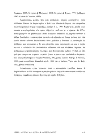 ALEPE / MANUAL/ ANA SUCENA & SÃO LUÍS CASTRO p. 6
Torgesen, 1987, Seymour & McGregor, 1984; Seymour & Evans, 1999; Coltheart,
1983; Castles & Coltheart, 1993).
Recentemente, porém, têm sido conduzidos estudos comparativos entre
disléxicos falantes da língua inglesa e disléxicos falantes de línguas com ortografias
mais transparentes do que o inglês (e.g., Landerl et al., 1997, Ziegler et al., 2003). Estes
estudos trans-linguísticos têm como objectivo confirmar se a hipótese do défice
fonológico pode ser generalizada a todas as escritas alfabéticas ou, se pelo contrário, o
défice fonológico é característica exclusiva da dislexia em língua inglesa, por esta
conter muitas relações inconsistentes entre grafemas e fonemas. A observação de
disléxicos que aprenderam a ler em ortografias mais transparentes do que o inglês
revelou a existência de características diferentes das dos disléxicos ingleses. As
dificuldades no processamento fonológico dos disléxicos não-ingleses revelam-se, não
pela percentagem de respostas correctas (como acontece com os disléxicos ingleses),
mas antes pelos tempos de reacção (Wimmer, 1993, para o alemão; Rodrigo & Jiménez,
1999, para o castelhano, Zoccolotii et al., 1999, para o italiano; Yap e van der Leij,
1993, para o neerlandês).
Actualmente, existe consenso entre a comunidade científica quanto à
importância de avaliar não apenas a percentagem de respostas correctas mas também os
tempos de reacção das crianças disléxicas em tarefas de leitura.
 