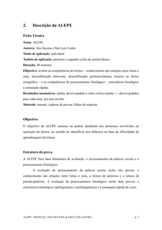 ALEPE / MANUAL/ ANA SUCENA & SÃO LUÍS CASTRO p. 7
2. Descrição da ALEPE
Ficha Técnica
Nome: ALEPE
Autores: Ana Sucena e São Luís Castro
Modo de aplicação: individual
Âmbito de aplicação: primeiro e segundo ciclos do ensino básico
Duração: 40 minutos
Objectivo: avaliar as competências de leitura – conhecimento das relações entre letras e
sons, descodificação letra-som, descodificação grafema-fonema, recurso ao léxico
ortográfico – e as competências de processamento fonológico – consciência fonológica
e nomeação rápida.
Resultados normativos: média, desvio-padrão e valor crítico (média +/- desvio-padrão)
para cada teste, por ano escolar.
Material: manual, caderno de provas, folhas de resposta.
Objectivo
O objectivo da ALEPE consiste na análise detalhada dos processos envolvidos na
aquisição da leitura, no sentido de identificar o(s) défice(s) na base da dificuldade de
aprendizagem da leitura.
Estrutura da prova
A ALEPE foca duas dimensões de avaliação: o processamento da palavra escrita e o
processamento fonológico.
A avaliação do processamento da palavra escrita inclui três provas: o
conhecimento das relações entre letras e sons, a leitura de palavras e a leitura de
pseudo-palavras. A avaliação do processamento fonológico inclui duas provas: a
consciência fonológica (epilinguística e metalinguística) e a nomeação rápida de cores.
 